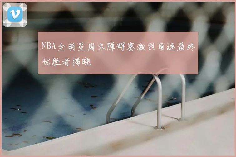 NBA全明星周末障碍赛激烈角逐最终优胜者揭晓