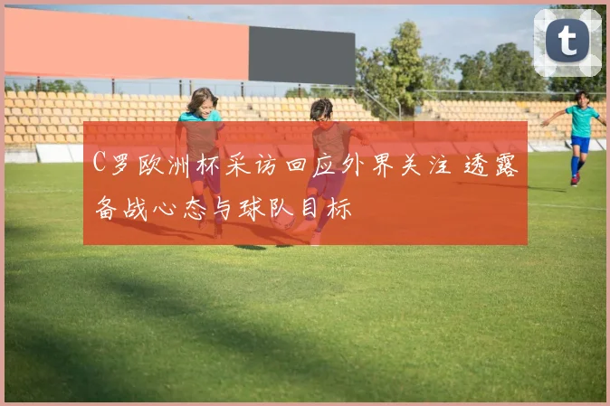 C罗欧洲杯采访回应外界关注 透露备战心态与球队目标