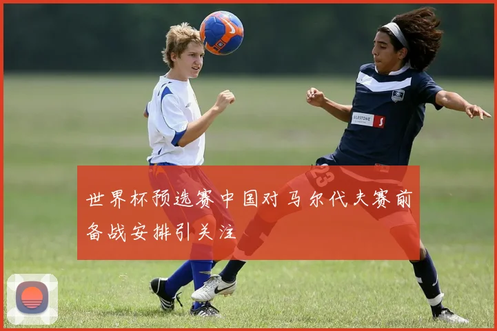 世界杯预选赛中国对马尔代夫赛前备战安排引关注