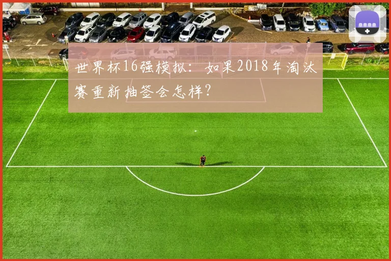 世界杯16强模拟:如果2018年淘汰赛重新抽签会怎样?