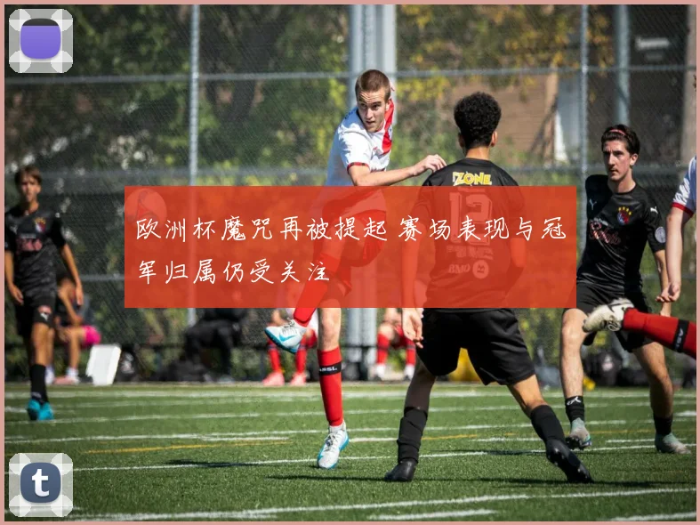欧洲杯魔咒再被提起 赛场表现与冠军归属仍受关注