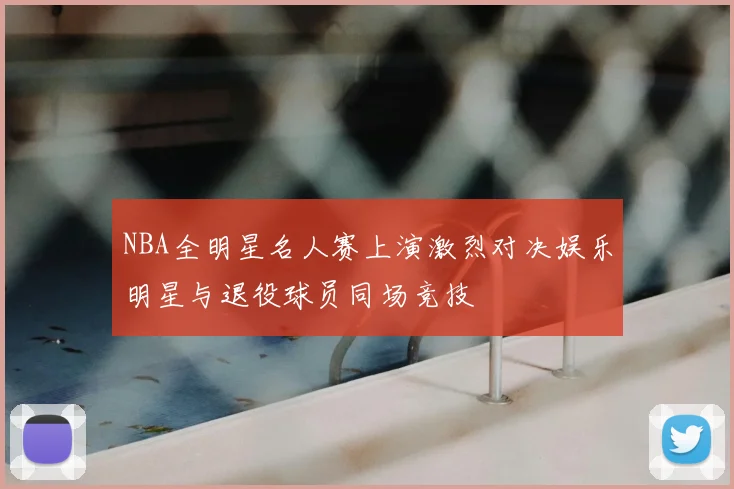 NBA全明星名人赛上演激烈对决娱乐明星与退役球员同场竞技