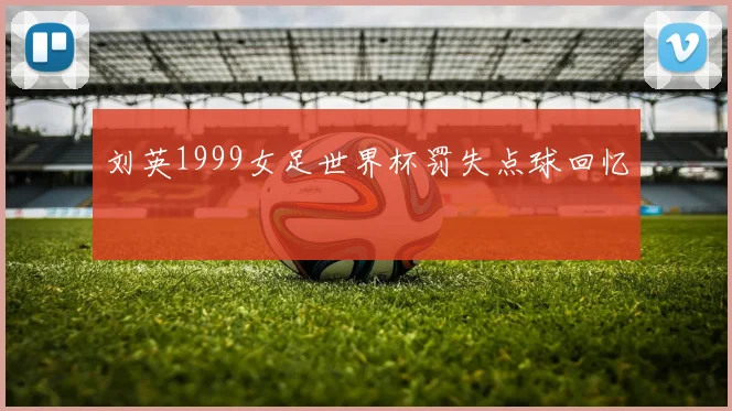 刘英1999女足世界杯罚失点球回忆