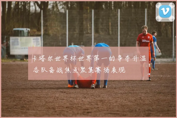 卡塔尔世界杯世界第一的争夺升温 各队备战焦点聚集赛场表现