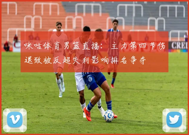 咪咕体育男篮直播：主力第四节伤退致被反超失利影响排名争夺