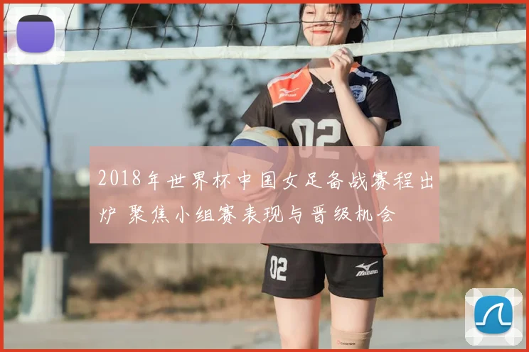 2018年世界杯中国女足备战赛程出炉 聚焦小组赛表现与晋级机会