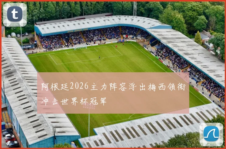 阿根廷2026主力阵容浮出梅西领衔冲击世界杯冠军