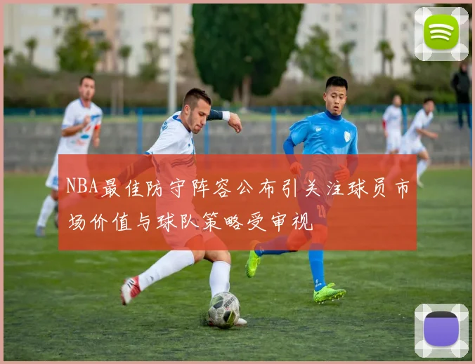 NBA最佳防守阵容公布引关注球员市场价值与球队策略受审视