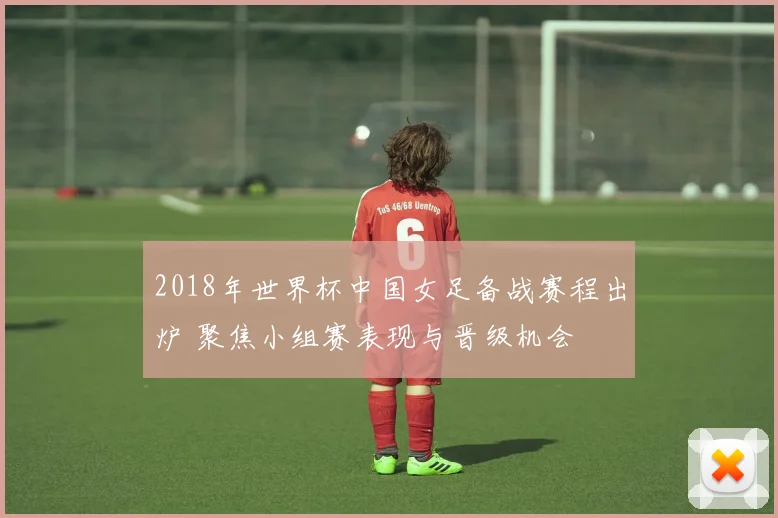 2018年世界杯中国女足备战赛程出炉 聚焦小组赛表现与晋级机会