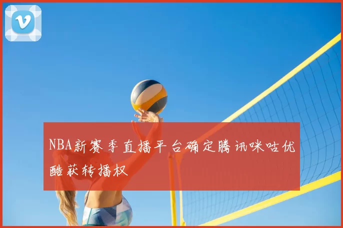 NBA新赛季直播平台确定腾讯咪咕优酷获转播权