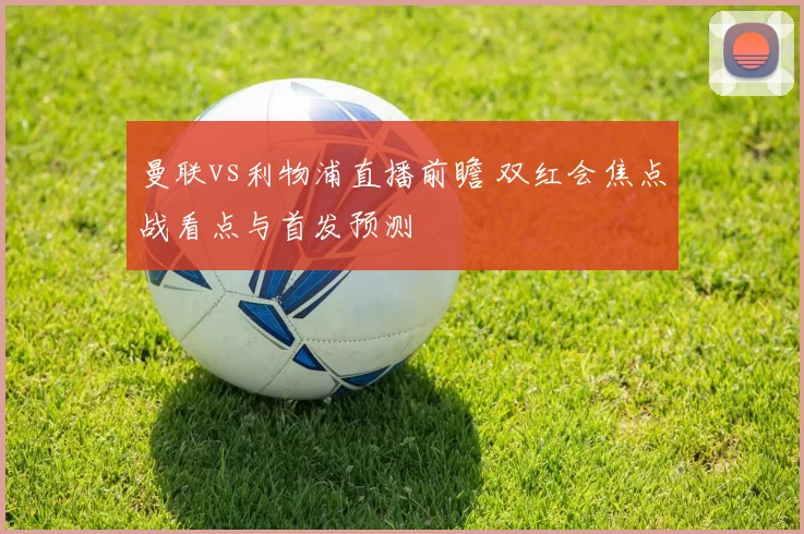 曼联vs利物浦直播前瞻 双红会焦点战看点与首发预测