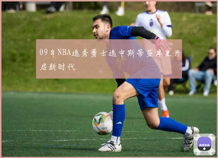 09年NBA选秀勇士选中斯蒂芬库里开启新时代