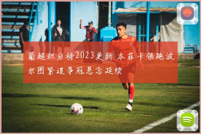 葡超积分榜2023更新 本菲卡领跑波尔图紧追争冠悬念延续