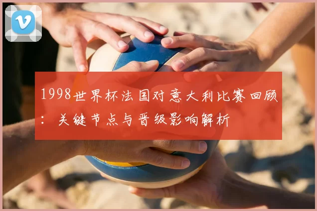 1998世界杯法国对意大利比赛回顾:关键节点与晋级影响解析