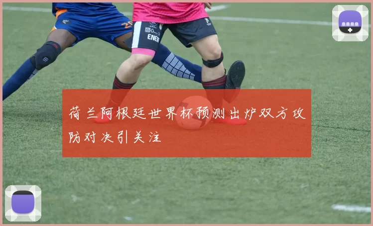 荷兰阿根廷世界杯预测出炉双方攻防对决引关注