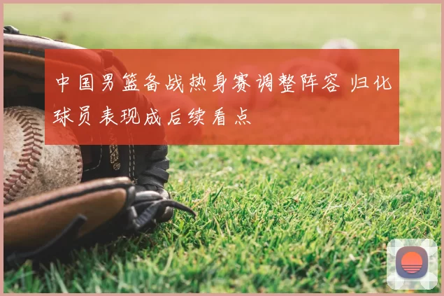 中国男篮备战热身赛调整阵容 归化球员表现成后续看点