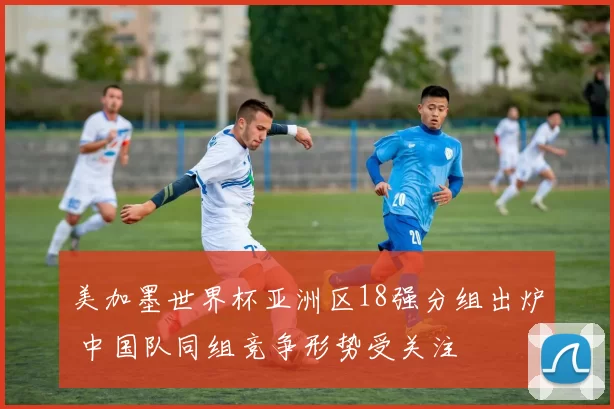 美加墨世界杯亚洲区18强分组出炉 中国队同组竞争形势受关注