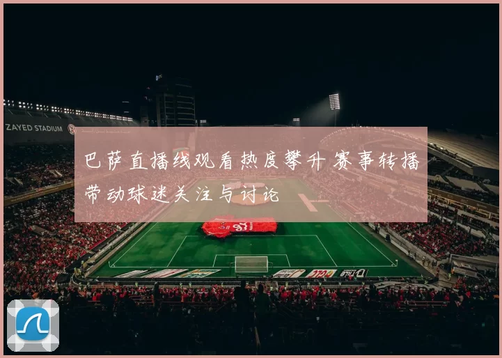 巴萨直播线观看热度攀升 赛事转播带动球迷关注与讨论