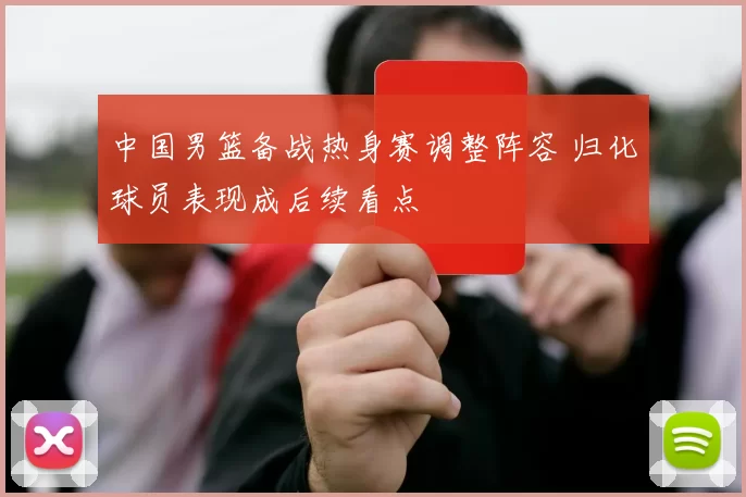 中国男篮备战热身赛调整阵容 归化球员表现成后续看点