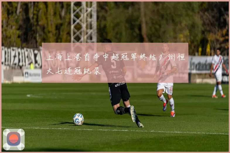 上海上港首夺中超冠军终结广州恒大七连冠纪录