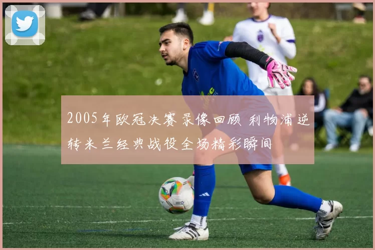 2005年欧冠决赛录像回顾 利物浦逆转米兰经典战役全场精彩瞬间