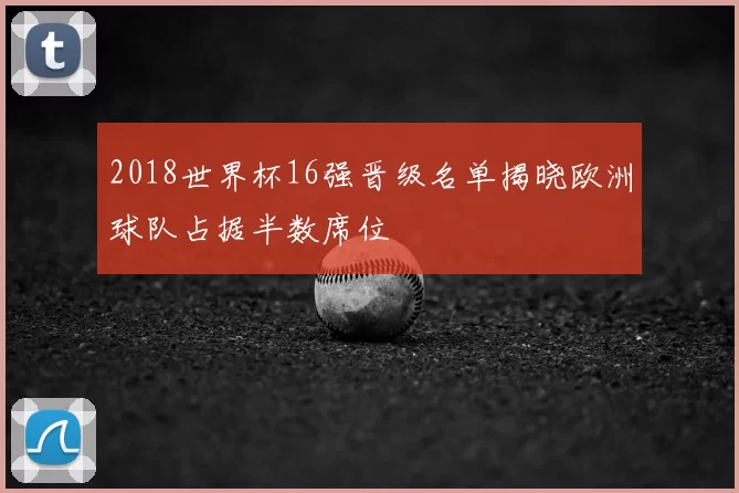 2018世界杯16强晋级名单揭晓欧洲球队占据半数席位