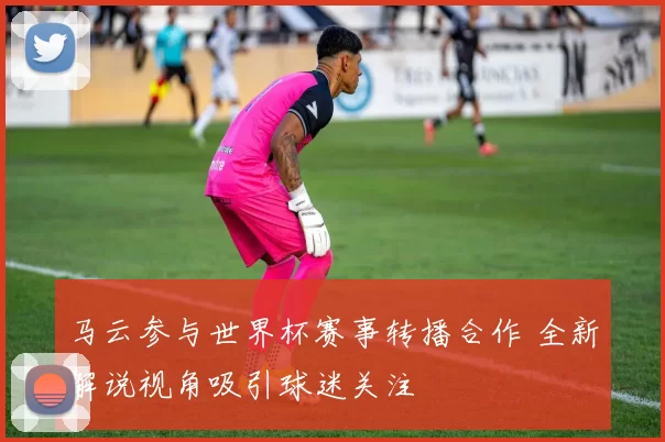 马云参与世界杯赛事转播合作 全新解说视角吸引球迷关注