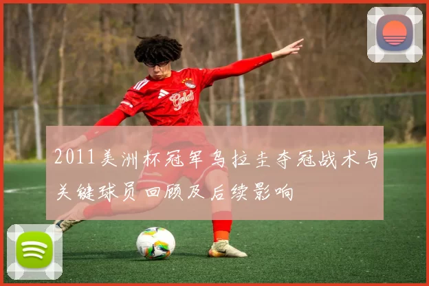 2011美洲杯冠军乌拉圭夺冠战术与关键球员回顾及后续影响