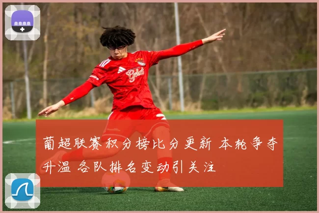 葡超联赛积分榜比分更新 本轮争夺升温 各队排名变动引关注