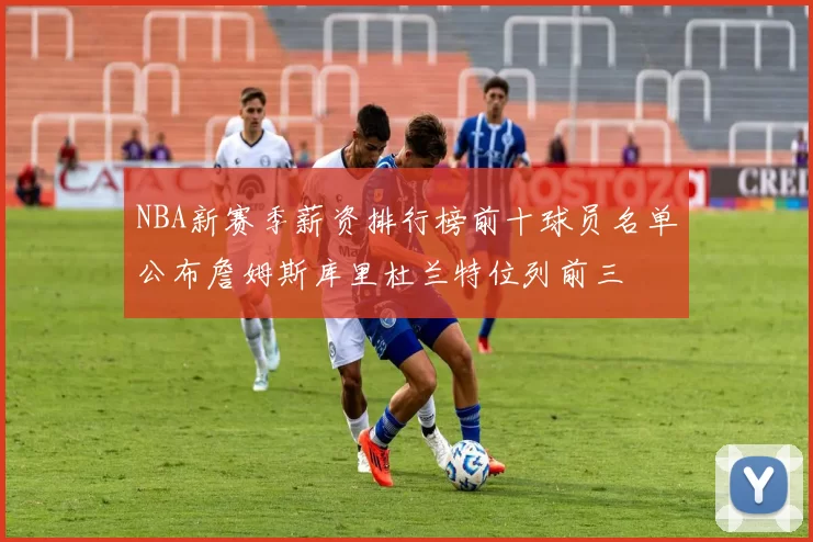 NBA新赛季薪资排行榜前十球员名单公布詹姆斯库里杜兰特位列前三