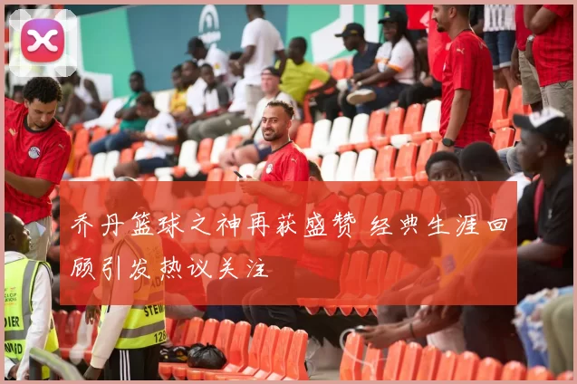 乔丹篮球之神再获盛赞 经典生涯回顾引发热议关注