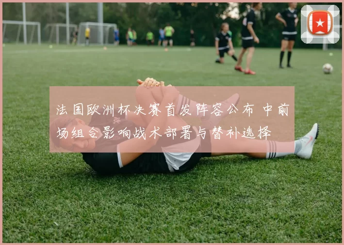 法国欧洲杯决赛首发阵容公布 中前场组合影响战术部署与替补选择