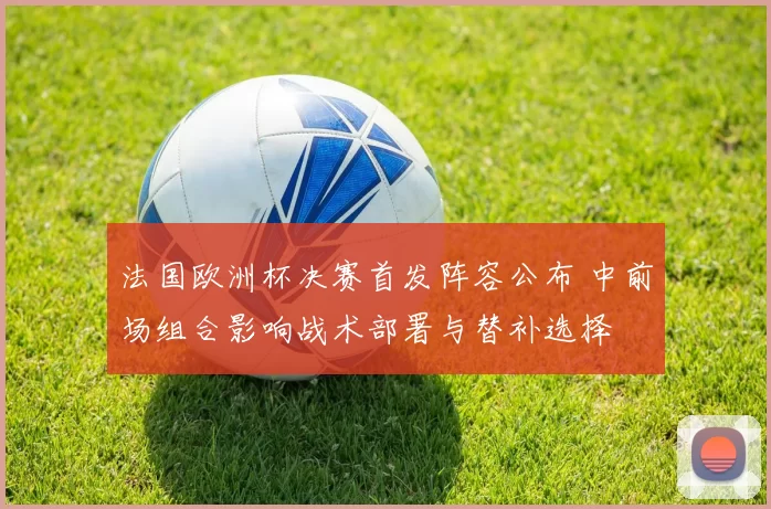 法国欧洲杯决赛首发阵容公布 中前场组合影响战术部署与替补选择