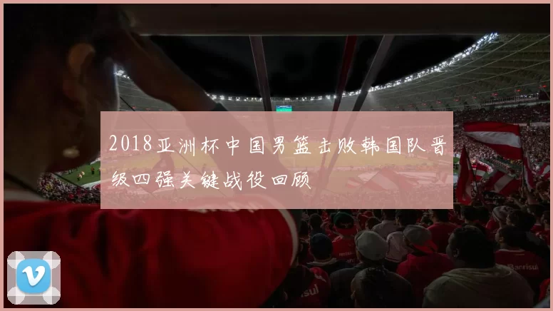 2018亚洲杯中国男篮击败韩国队晋级四强关键战役回顾