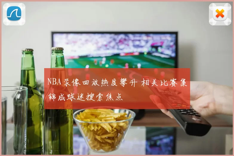 NBA录像回放热度攀升 相关比赛集锦成球迷搜索焦点