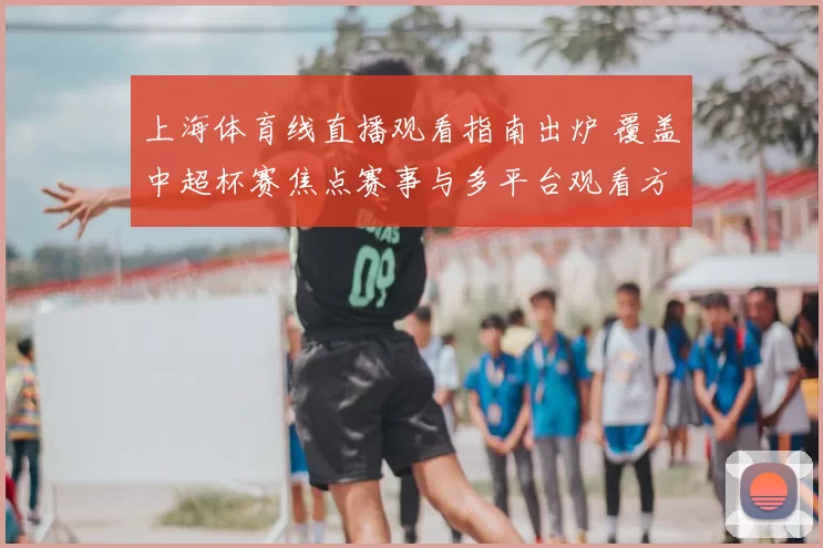 上海体育线直播观看指南出炉 覆盖中超杯赛焦点赛事与多平台观看方式