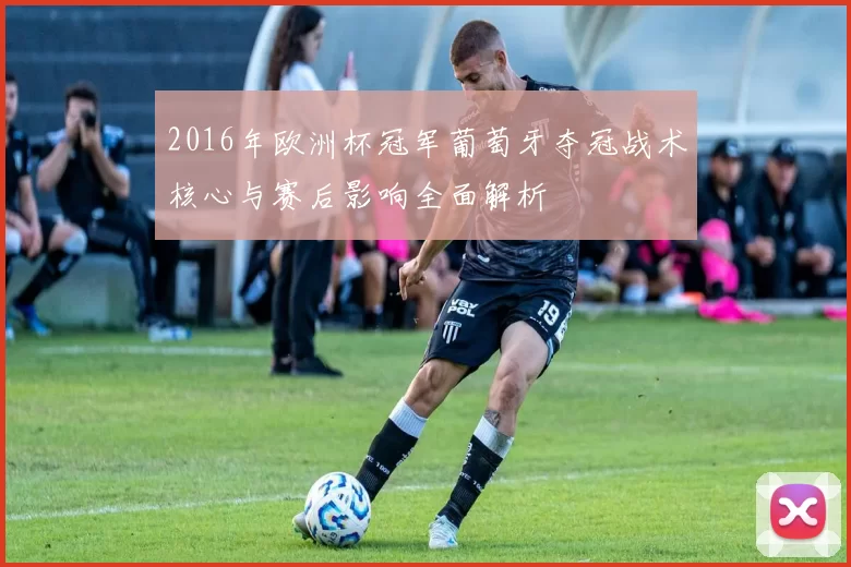 2016年欧洲杯冠军葡萄牙夺冠战术核心与赛后影响全面解析