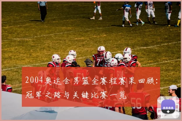 2004奥运会男篮全赛程赛果回顾:冠军之路与关键比赛一览