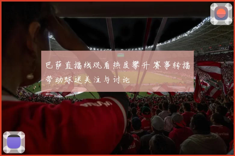 巴萨直播线观看热度攀升 赛事转播带动球迷关注与讨论