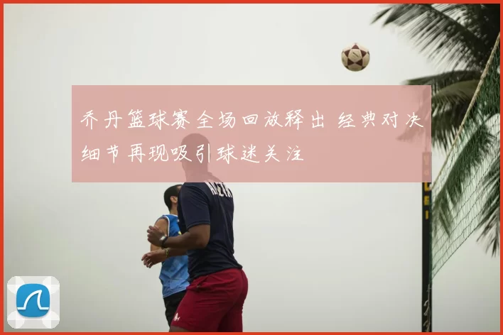 乔丹篮球赛全场回放释出 经典对决细节再现吸引球迷关注