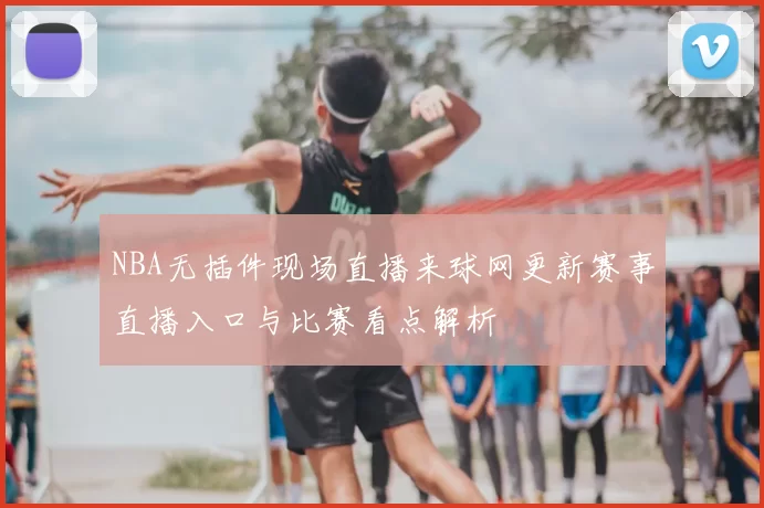 NBA无插件现场直播来球网更新赛事直播入口与比赛看点解析