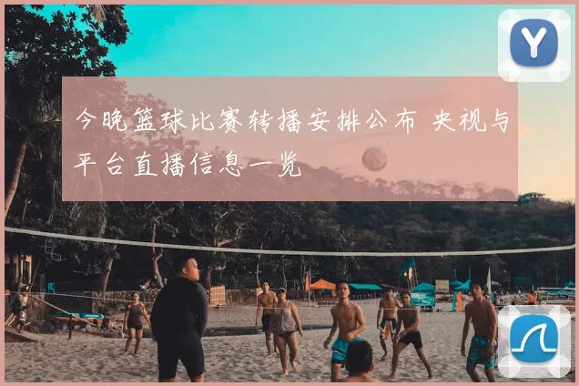 今晚篮球比赛转播安排公布 央视与平台直播信息一览