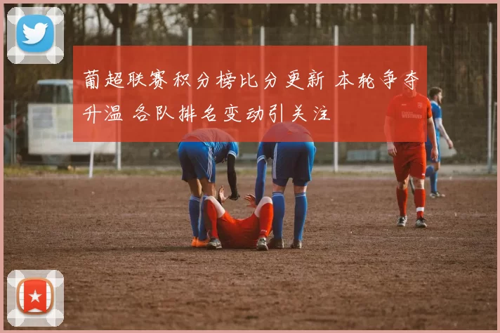 葡超联赛积分榜比分更新 本轮争夺升温 各队排名变动引关注