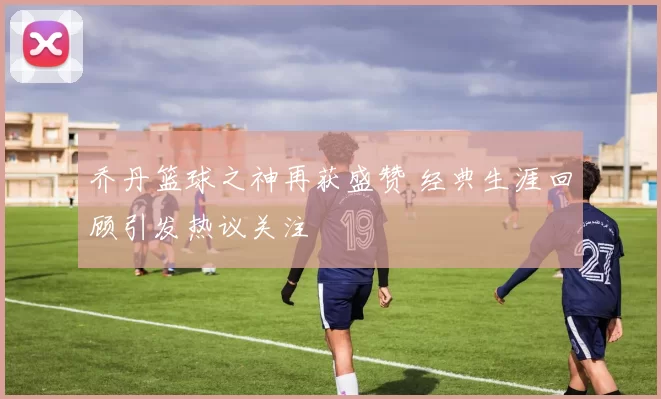 乔丹篮球之神再获盛赞 经典生涯回顾引发热议关注