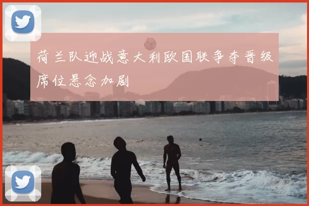 荷兰队迎战意大利欧国联争夺晋级席位悬念加剧