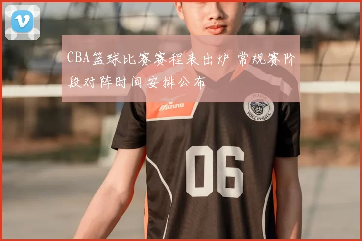 CBA篮球比赛赛程表出炉 常规赛阶段对阵时间安排公布
