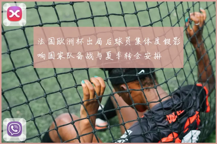 法国欧洲杯出局后球员集体度假影响国家队备战与夏季转会安排