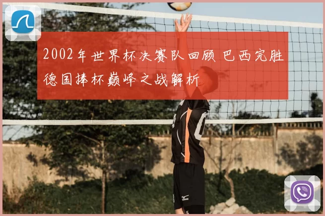 2002年世界杯决赛队回顾 巴西完胜德国捧杯巅峰之战解析