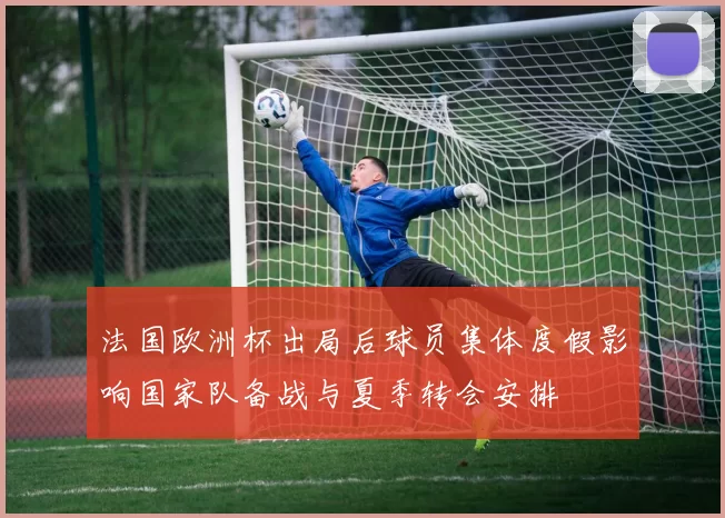 法国欧洲杯出局后球员集体度假影响国家队备战与夏季转会安排