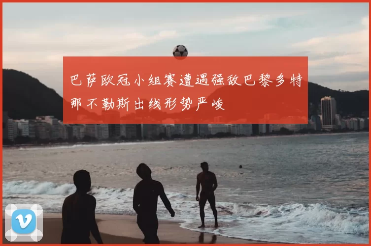 巴萨欧冠小组赛遭遇强敌巴黎多特那不勒斯出线形势严峻